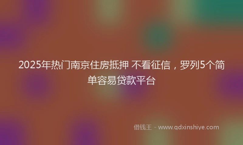 2025年热门南京住房抵押 不看征信，罗列5个简单容易贷款平台