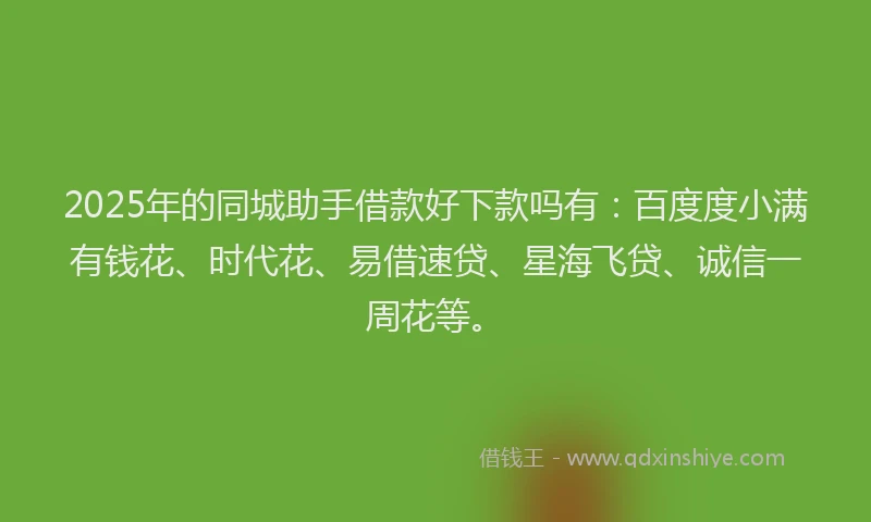 2025年的同城助手借款好下款吗有：百度度小满有钱花、时代花、易借速贷、星海飞贷、诚信一周花等。