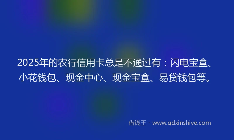 2025年的农行信用卡总是不通过有：闪电宝盒、小花钱包、现金中心、现金宝盒、易贷钱包等。