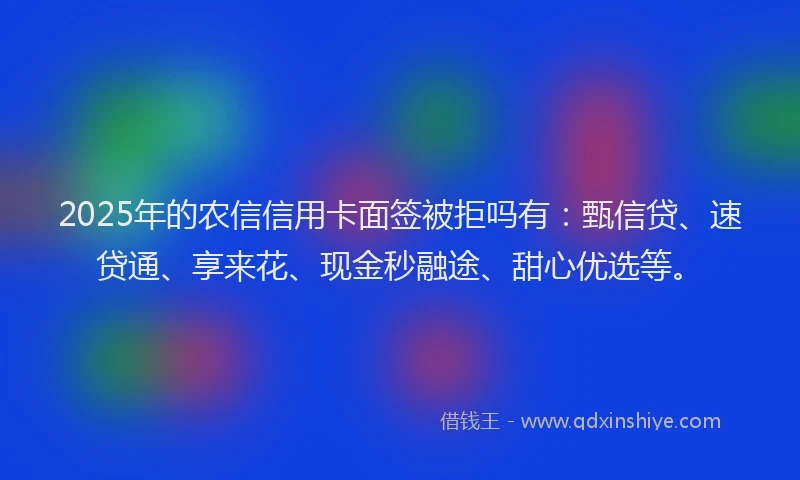 2025年的农信信用卡面签被拒吗有：甄信贷、速贷通、享来花、现金秒融途、甜心优选等。