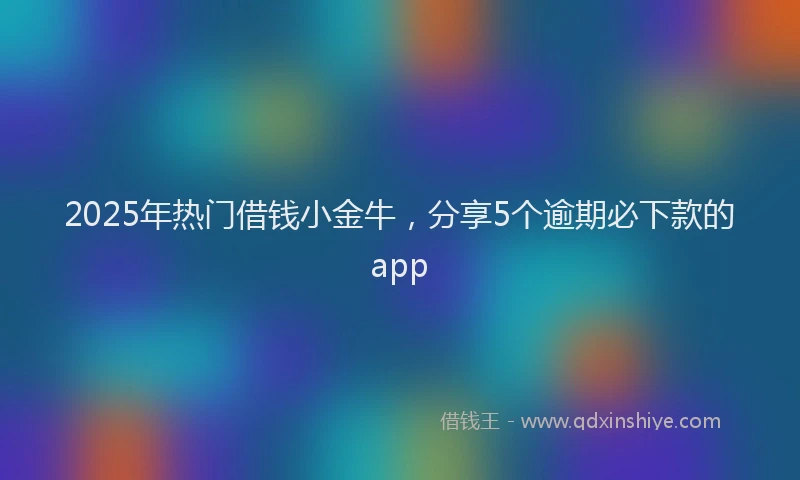 2025年热门借钱小金牛，分享5个逾期必下款的app