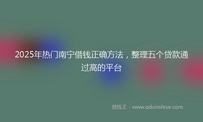 2025年热门南宁借钱正确方法，整理五个贷款通过高的平台