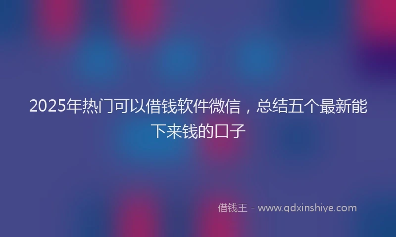 2025年热门可以借钱软件微信，总结五个最新能下来钱的口子