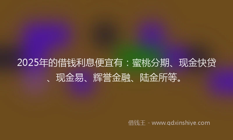 2025年的借钱利息便宜有：蜜桃分期、现金快贷、现金易、辉誉金融、陆金所等。