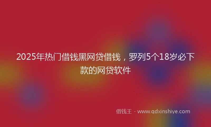 2025年热门借钱黑网贷借钱，罗列5个18岁必下款的网贷软件