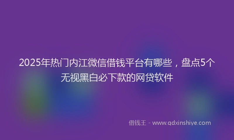 2025年热门内江微信借钱平台有哪些，盘点5个无视黑白必下款的网贷软件