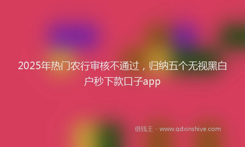 2025年热门农行审核不通过，归纳五个无视黑白户秒下款口子app