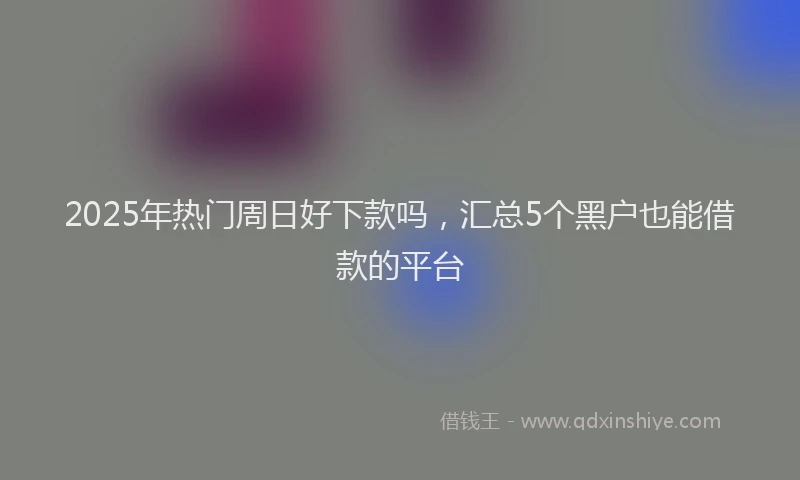 2025年热门周日好下款吗，汇总5个黑户也能借款的平台