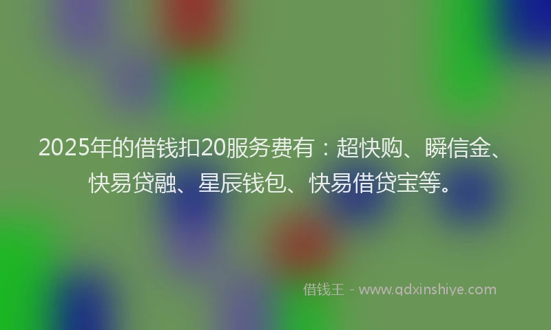 2025年的借钱扣20服务费有：超快购、瞬信金、快易贷融、星辰钱包、快易借贷宝等。