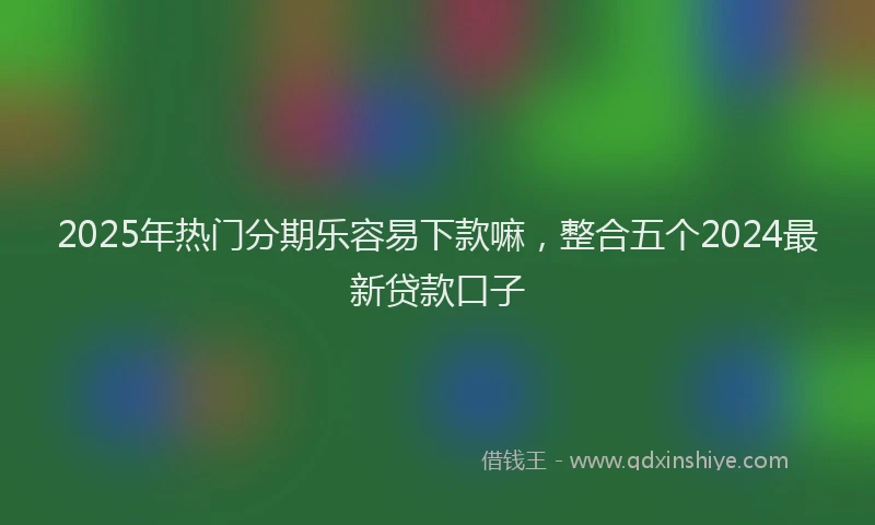 2025年热门分期乐容易下款嘛，整合五个2024最新贷款口子