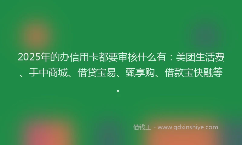 2025年的办信用卡都要审核什么有：美团生活费、手中商城、借贷宝易、甄享购、借款宝快融等。