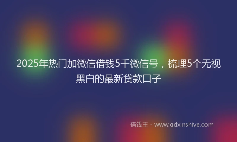 2025年热门加微信借钱5千微信号，梳理5个无视黑白的最新贷款口子