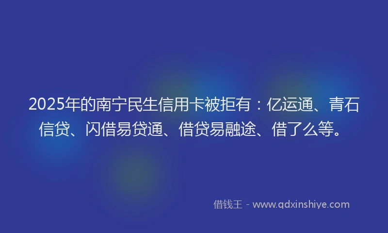 2025年的南宁民生信用卡被拒有：亿运通、青石信贷、闪借易贷通、借贷易融途、借了么等。
