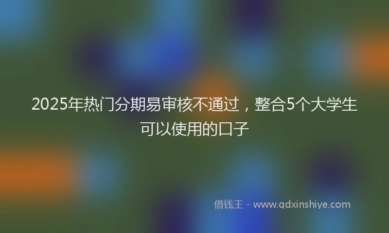 2025年热门分期易审核不通过，整合5个大学生可以使用的口子