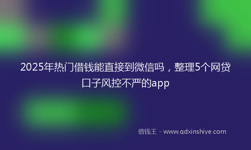2025年热门借钱能直接到微信吗，整理5个网贷口子风控不严的app