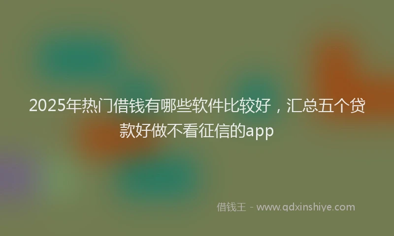 2025年热门借钱有哪些软件比较好，汇总五个贷款好做不看征信的app