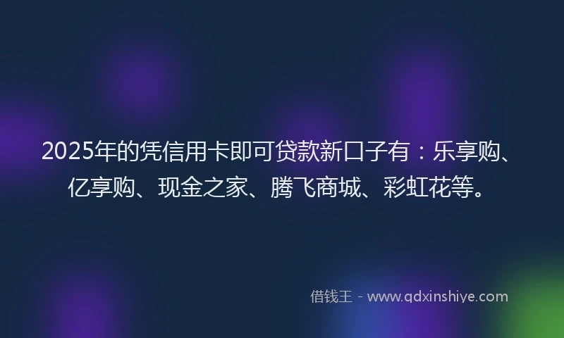 2025年的凭信用卡即可贷款新口子有：乐享购、亿享购、现金之家、腾飞商城、彩虹花等。