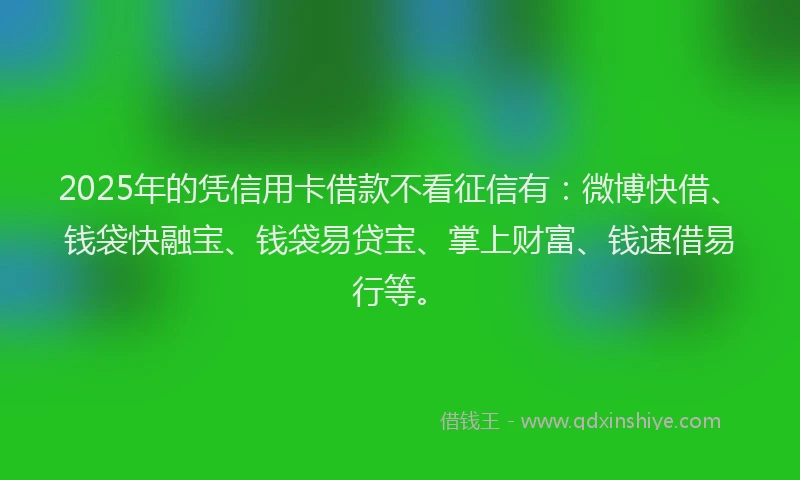 2025年的凭信用卡借款不看征信有：微博快借、钱袋快融宝、钱袋易贷宝、掌上财富、钱速借易行等。