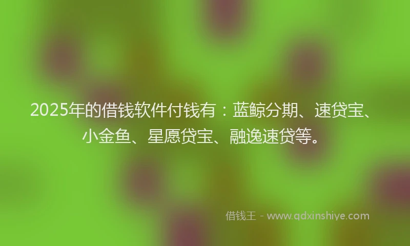 2025年的借钱软件付钱有：蓝鲸分期、速贷宝、小金鱼、星愿贷宝、融逸速贷等。