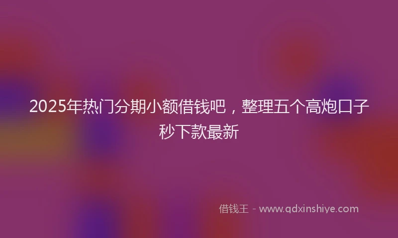 2025年热门分期小额借钱吧，整理五个高炮口子秒下款最新