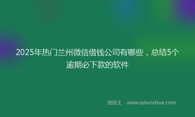 2025年热门兰州微信借钱公司有哪些，总结5个逾期必下款的软件