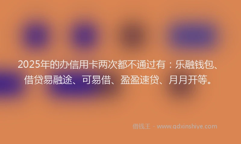 2025年的办信用卡两次都不通过有：乐融钱包、借贷易融途、可易借、盈盈速贷、月月开等。