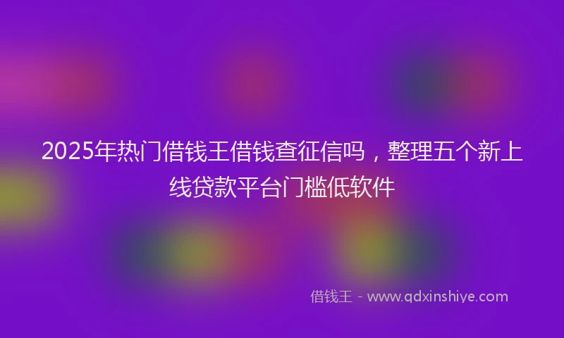 2025年热门借钱王借钱查征信吗，整理五个新上线贷款平台门槛低软件