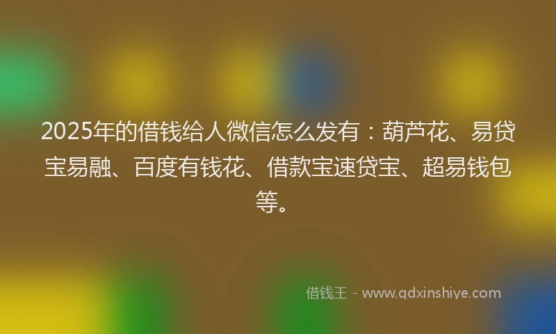 2025年的借钱给人微信怎么发有：葫芦花、易贷宝易融、百度有钱花、借款宝速贷宝、超易钱包等。