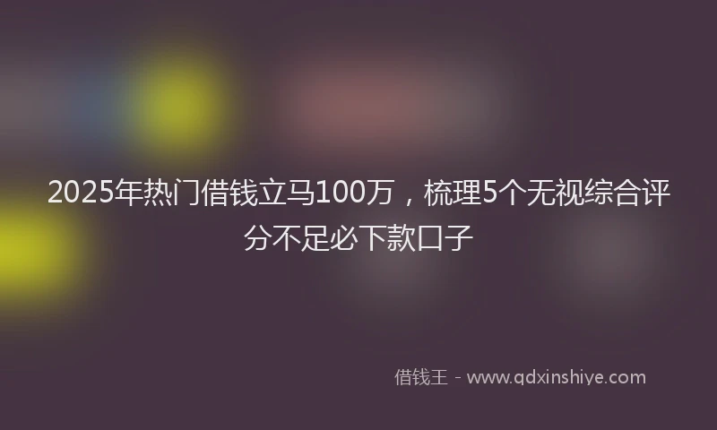 2025年热门借钱立马100万，梳理5个无视综合评分不足必下款口子