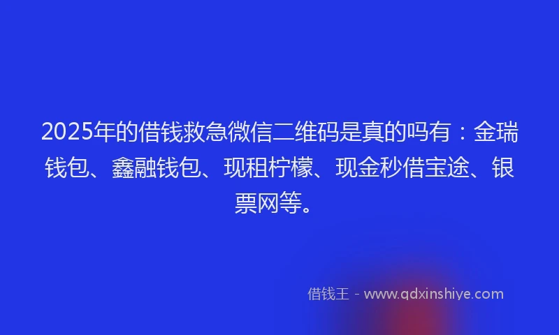 2025年的借钱救急微信二维码是真的吗有：金瑞钱包、鑫融钱包、现租柠檬、现金秒借宝途、银票网等。