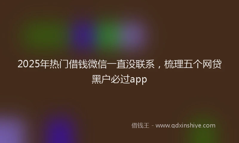 2025年热门借钱微信一直没联系，梳理五个网贷黑户必过app