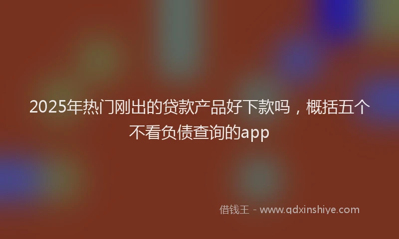 2025年热门刚出的贷款产品好下款吗，概括五个不看负债查询的app
