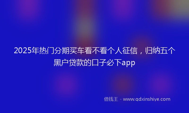 2025年热门分期买车看不看个人征信，归纳五个黑户贷款的口子必下app