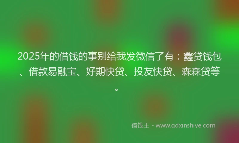 2025年的借钱的事别给我发微信了有：鑫贷钱包、借款易融宝、好期快贷、投友快贷、森森贷等。