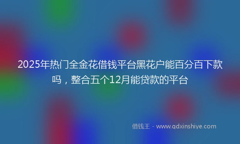 2025年热门全金花借钱平台黑花户能百分百下款吗，整合五个12月能贷款的平台