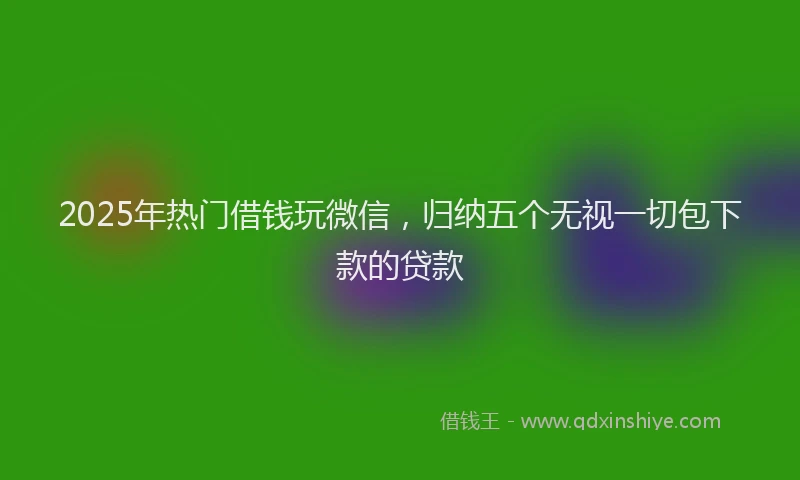 2025年热门借钱玩微信，归纳五个无视一切包下款的贷款