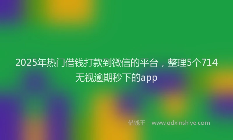 2025年热门借钱打款到微信的平台，整理5个714无视逾期秒下的app