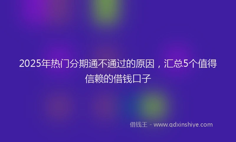 2025年热门分期通不通过的原因，汇总5个值得信赖的借钱口子