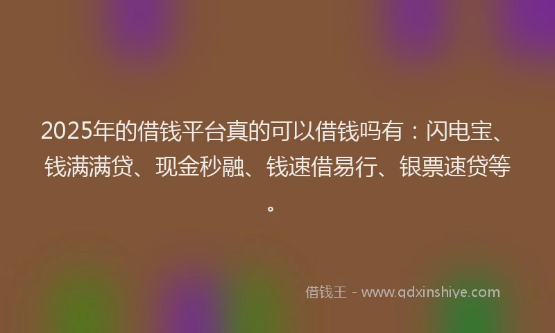 2025年的借钱平台真的可以借钱吗有：闪电宝、钱满满贷、现金秒融、钱速借易行、银票速贷等。