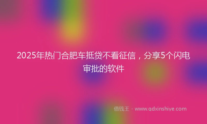 2025年热门合肥车抵贷不看征信，分享5个闪电审批的软件