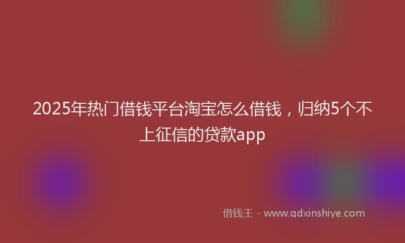 2025年热门借钱平台淘宝怎么借钱，归纳5个不上征信的贷款app