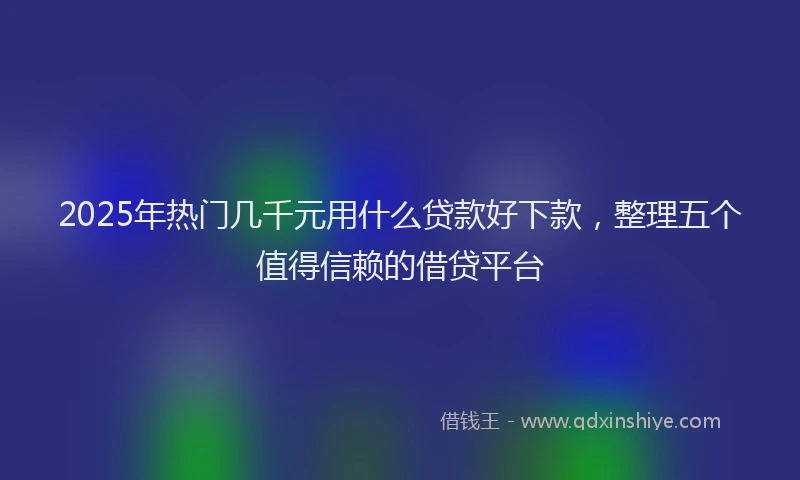 2025年热门几千元用什么贷款好下款，整理五个值得信赖的借贷平台