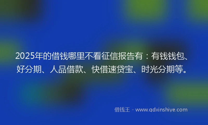 2025年的借钱哪里不看征信报告有：有钱钱包、好分期、人品借款、快借速贷宝、时光分期等。