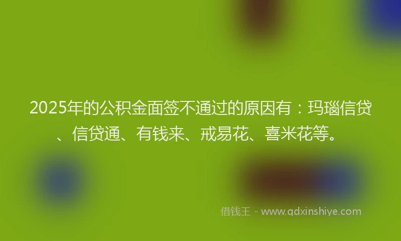 2025年的公积金面签不通过的原因有：玛瑙信贷、信贷通、有钱来、戒易花、喜米花等。