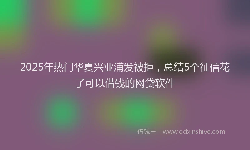 2025年热门华夏兴业浦发被拒，总结5个征信花了可以借钱的网贷软件