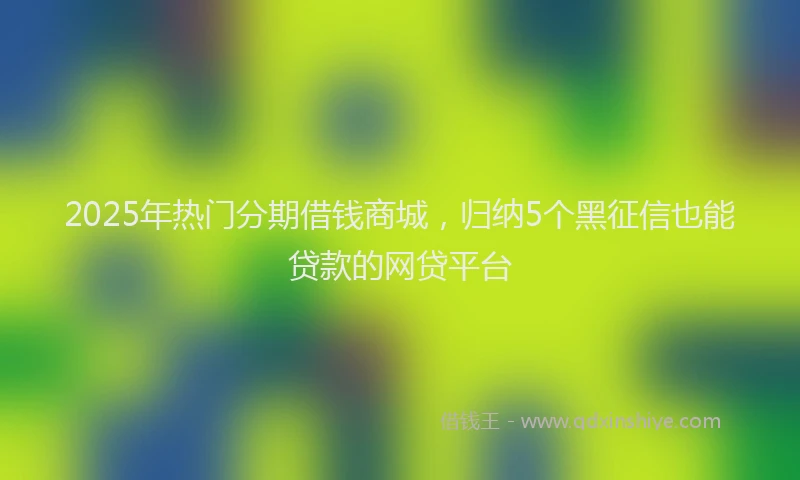 2025年热门分期借钱商城，归纳5个黑征信也能贷款的网贷平台