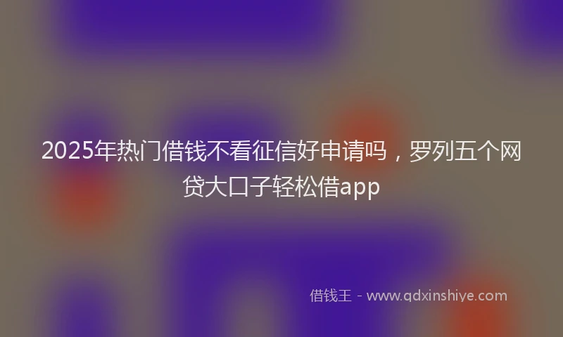2025年热门借钱不看征信好申请吗，罗列五个网贷大口子轻松借app