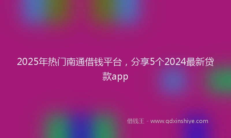 2025年热门南通借钱平台，分享5个2024最新贷款app