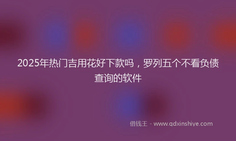 2025年热门吉用花好下款吗，罗列五个不看负债查询的软件