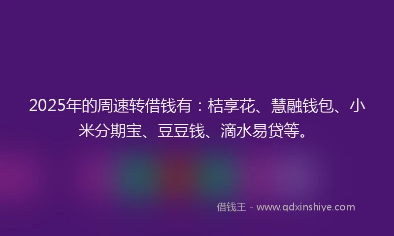2025年的周速转借钱有：桔享花、慧融钱包、小米分期宝、豆豆钱、滴水易贷等。